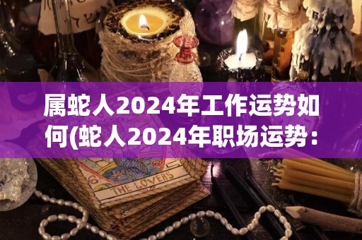 属蛇人2024年工作运势如何(蛇人2024年职场运势：获得良好发展机遇)