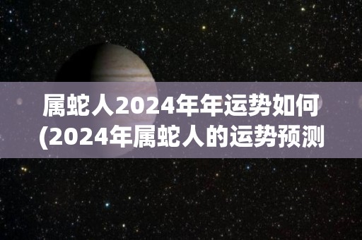 属蛇人2024年年运势如何(2024年属蛇人的运势预测)