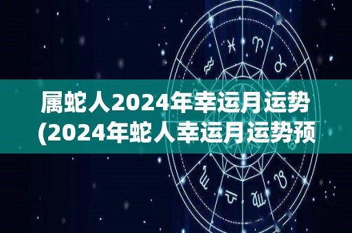 属蛇人2024年幸运月运势(2024年蛇人幸运月运势预测)