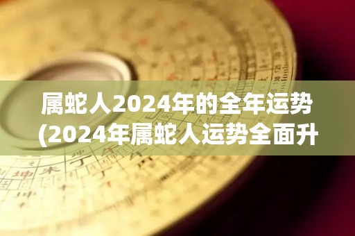 属蛇人2024年的全年运势(2024年属蛇人运势全面升温，创造丰盛成果，福禄双收。)