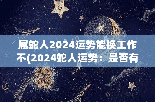 属蛇人2024运势能换工作不(2024蛇人运势：是否有机会换工作？)