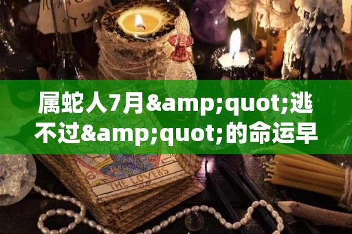 属蛇人7月"逃不过"的命运早看早准备（属蛇7月出生命运如何）