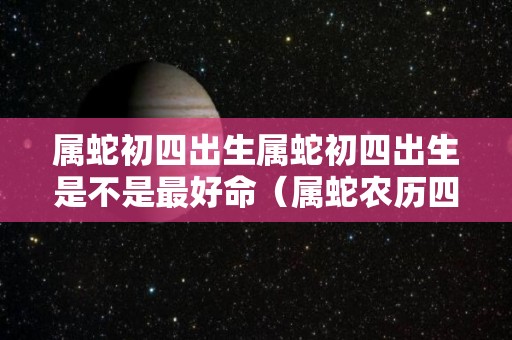 属蛇初四出生属蛇初四出生是不是最好命（属蛇农历四月初四出生好吗）