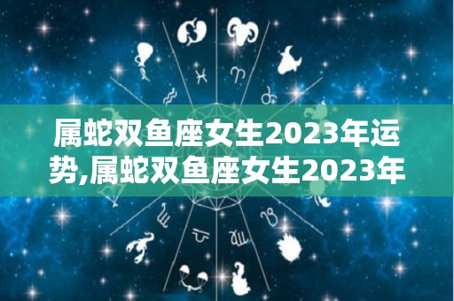属蛇双鱼座女生2023年运势,属蛇双鱼座女生2023年事业运势