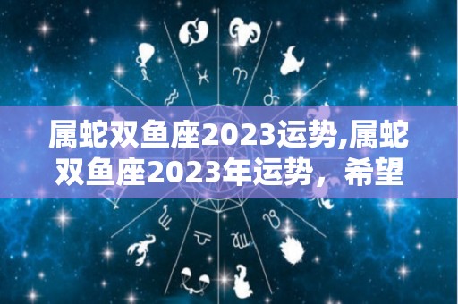 属蛇双鱼座2023运势,属蛇双鱼座2023年运势，希望你们能够多多