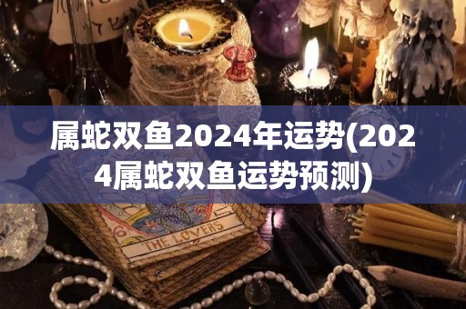 属蛇双鱼2024年运势(2024属蛇双鱼运势预测)
