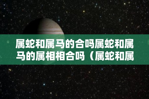 属蛇和属马的合吗属蛇和属马的属相相合吗（属蛇和属马的人相配吗）