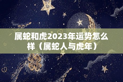 属蛇和虎2023年运势怎么样（属蛇人与虎年）