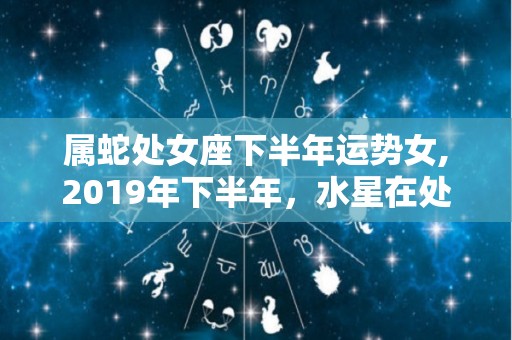 属蛇处女座下半年运势女,2019年下半年，水星在处女座的影响，可能导致感情生活