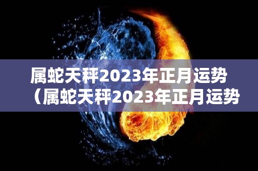 属蛇天秤2023年正月运势（属蛇天秤2023年正月运势如何）
