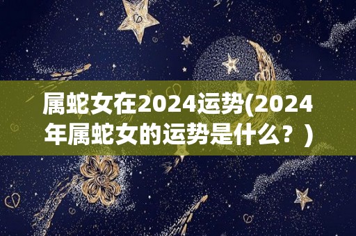 属蛇女在2024运势(2024年属蛇女的运势是什么？)