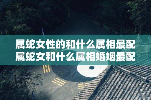 属蛇女性的和什么属相最配属蛇女和什么属相婚姻最配（属蛇女的人和什么属相最配）