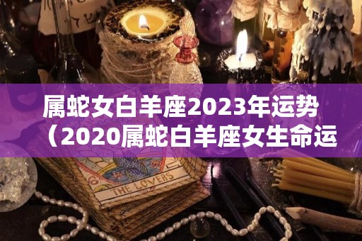 属蛇女白羊座2023年运势（2020属蛇白羊座女生命运）