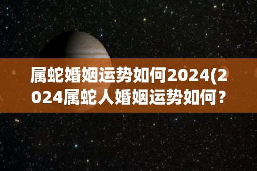 属蛇婚姻运势如何2024(2024属蛇人婚姻运势如何？)