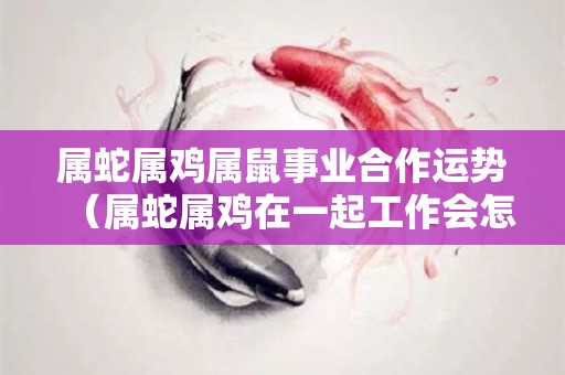 属蛇属鸡属鼠事业合作运势（属蛇属鸡在一起工作会怎么样）