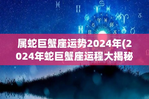 属蛇巨蟹座运势2024年(2024年蛇巨蟹座运程大揭秘)