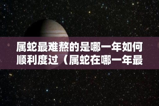 属蛇最难熬的是哪一年如何顺利度过（属蛇在哪一年最苦）