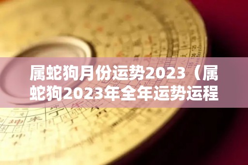 属蛇狗月份运势2023（属蛇狗2023年全年运势运程）