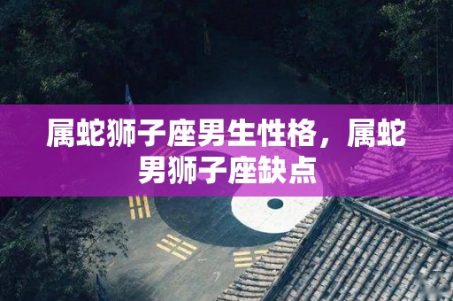 属蛇狮子座男生性格，属蛇男狮子座缺点