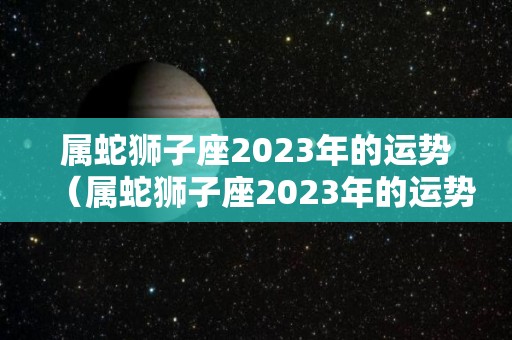 属蛇狮子座2023年的运势（属蛇狮子座2023年的运势怎么样）