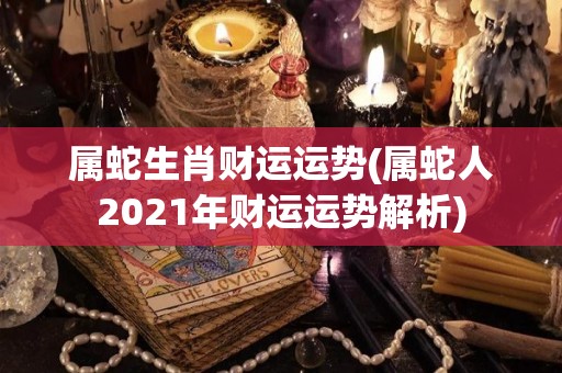 属蛇生肖财运运势(属蛇人2021年财运运势解析)