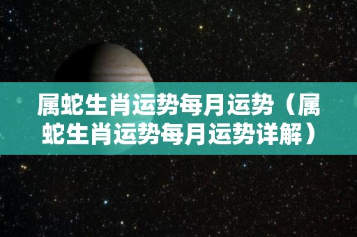 属蛇生肖运势每月运势（属蛇生肖运势每月运势详解）