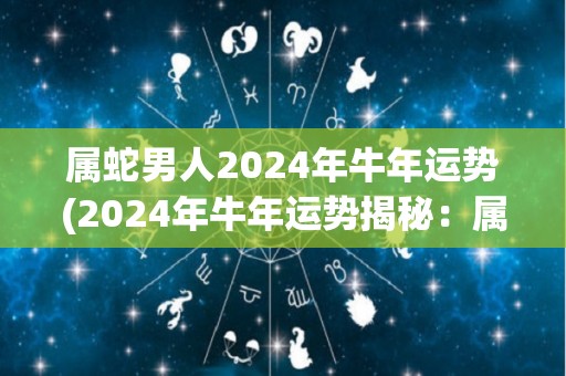 属蛇男人2024年牛年运势(2024年牛年运势揭秘：属蛇男人贵人相助，事业爱情双丰收)