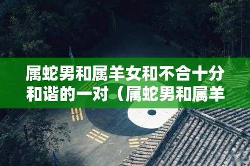 属蛇男和属羊女和不合十分和谐的一对（属蛇男和属羊女的婚姻怎么样 好吗）
