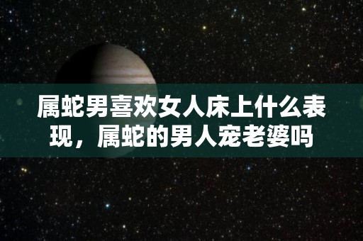 属蛇男喜欢女人床上什么表现，属蛇的男人宠老婆吗