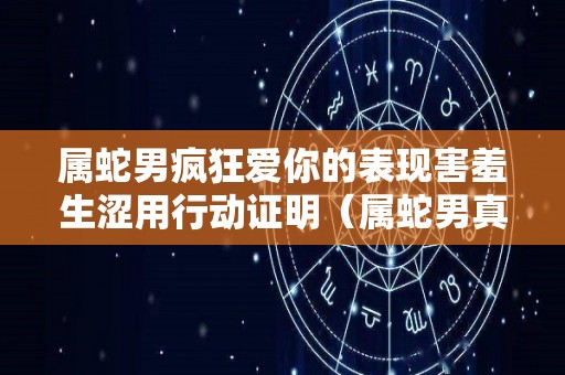 属蛇男疯狂爱你的表现害羞生涩用行动证明（属蛇男真爱一个女人的表现）