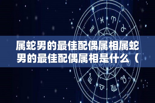 属蛇男的最佳配偶属相属蛇男的最佳配偶属相是什么（属蛇男的最佳婚配属相是哪一个?）