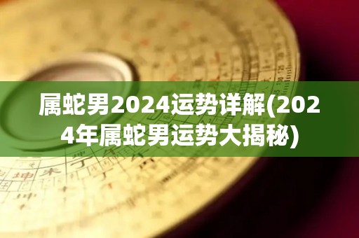 属蛇男2024运势详解(2024年属蛇男运势大揭秘)