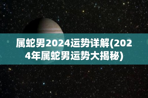 属蛇男2024运势详解(2024年属蛇男运势大揭秘)