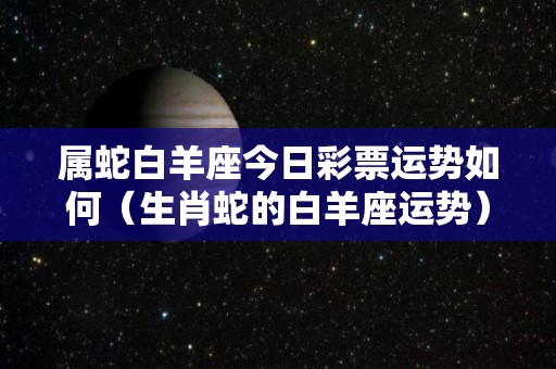 属蛇白羊座今日彩票运势如何（生肖蛇的白羊座运势）
