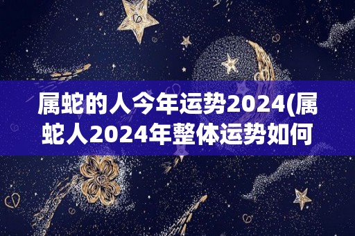 属蛇的人今年运势2024(属蛇人2024年整体运势如何？神奇转运还是步步惊心？)