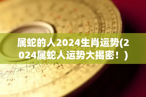 属蛇的人2024生肖运势(2024属蛇人运势大揭密！)