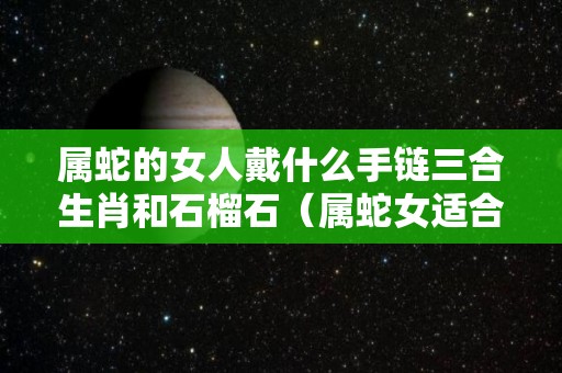 属蛇的女人戴什么手链三合生肖和石榴石（属蛇女适合佩戴什么首饰）