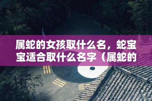属蛇的女孩取什么名，蛇宝宝适合取什么名字（属蛇的女孩取什么名字比较好）