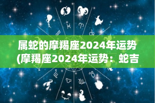 属蛇的摩羯座2024年运势(摩羯座2024年运势：蛇吉星高照，财运顺畅)