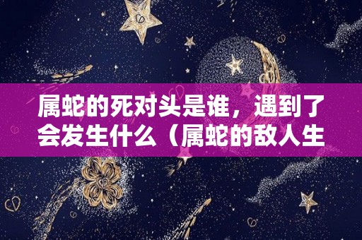 属蛇的死对头是谁，遇到了会发生什么（属蛇的敌人生肖）