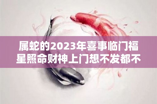 属蛇的2023年喜事临门福星照命财神上门想不发都不行（属蛇的人在2023年怎么样）