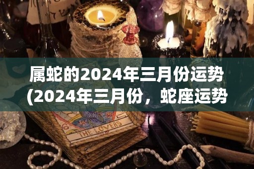 属蛇的2024年三月份运势(2024年三月份，蛇座运势详解)