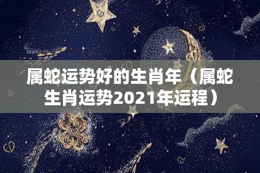 属蛇运势好的生肖年（属蛇生肖运势2021年运程）