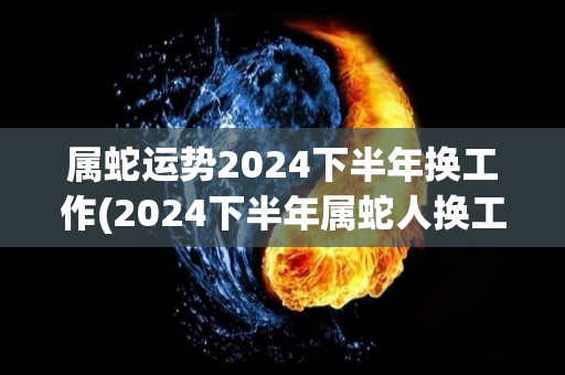 属蛇运势2024下半年换工作(2024下半年属蛇人换工作运势分析)