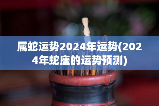 属蛇运势2024年运势(2024年蛇座的运势预测)