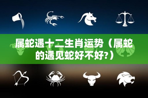 属蛇遇十二生肖运势（属蛇的遇见蛇好不好?）
