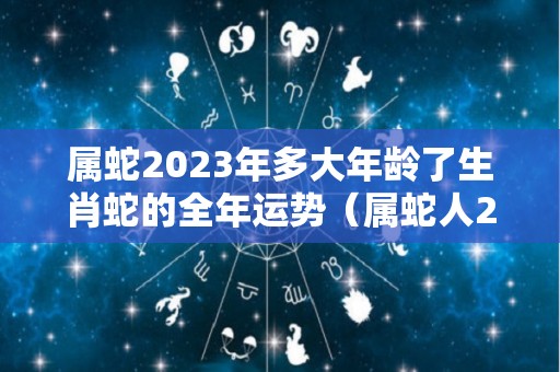 属蛇2023年多大年龄了生肖蛇的全年运势（属蛇人2023年全年运势详解）