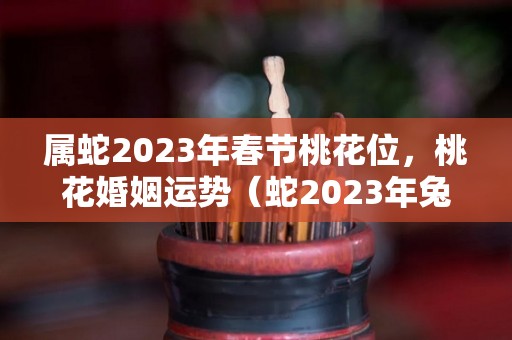 属蛇2023年春节桃花位，桃花婚姻运势（蛇2023年兔年桃花如何）