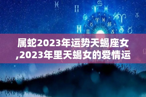 属蛇2023年运势天蝎座女,2023年里天蝎女的爱情运势如何天蝎座2023年运势