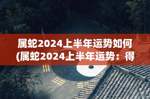 属蛇2024上半年运势如何(属蛇2024上半年运势：得势图升 幸福高速来)